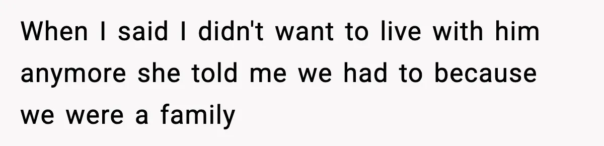 When I said I didn't want to live with him anymore she told me we had to because we were a family