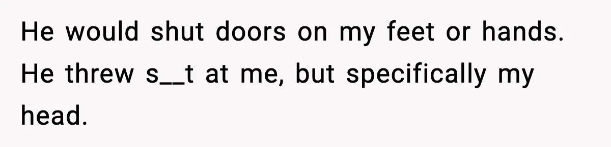 He would shut doors on my feet or hands. He threw s__t at me, but specifically my head.
