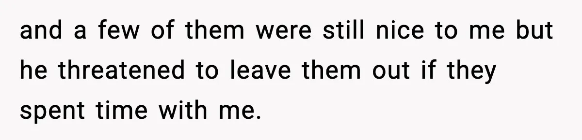 and a few of them were still nice to me but he threatened to leave them out if they spent time with me.