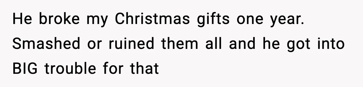 He broke my Christmas gifts one year. Smashed or ruined them all and he got into BIG trouble for that