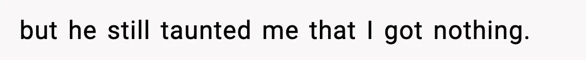 but he still taunted me that I got nothing.