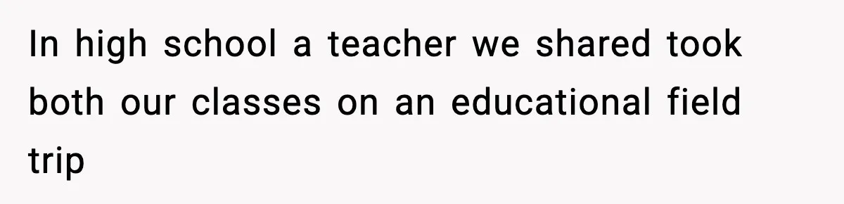 In high school a teacher we shared took both our classes on an educational field trip