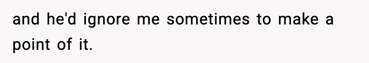 and he'd ignore me sometimes to make a point of it.