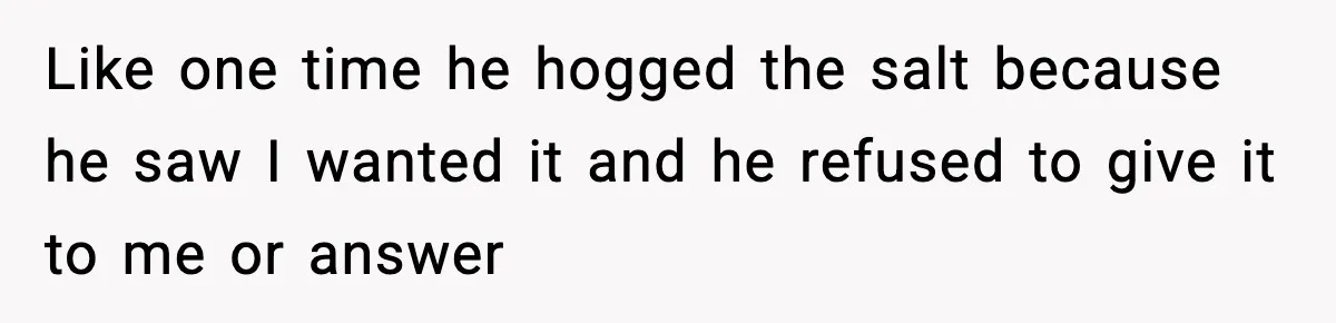 Like one time he hogged the salt because he saw I wanted it and he refused to give it to me or answer