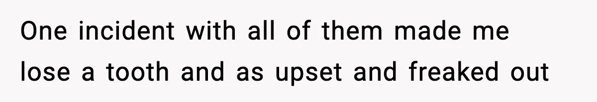 One incident with all of them made me lose a tooth and as upset and freaked out