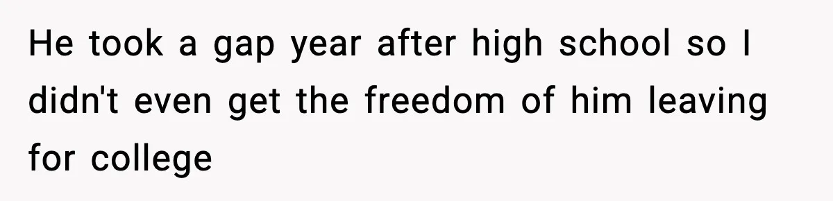 He took a gap year after high school so I didn't even get the freedom of him leaving for college