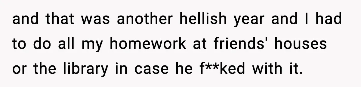 and that was another hellish year and I had to do all my homework at friends' houses or the library in case he f**ked with it.