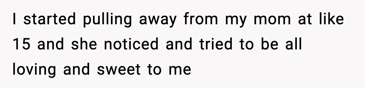 I started pulling away from my mom at like 15 and she noticed and tried to be all loving and sweet to me