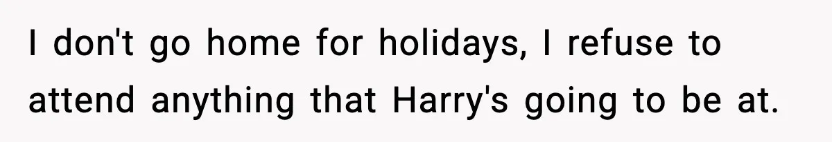 I don't go home for holidays, I refuse to attend anything that Harry's going to be at.