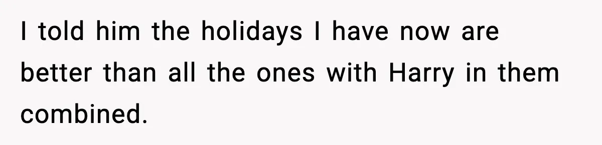 I told him the holidays I have now are better than all the ones with Harry in them combined.