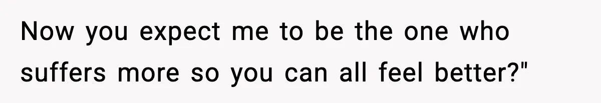 Now you expect me to be the one who suffers more so you can all feel better?"