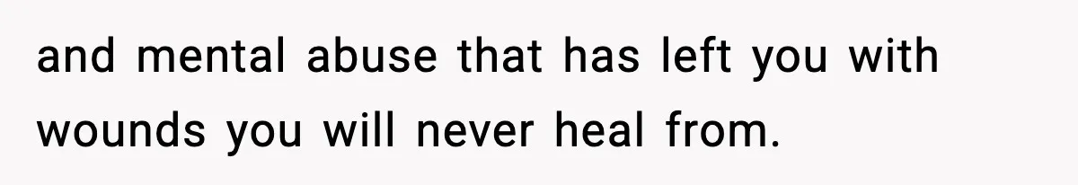 and mental abuse that has left you with wounds you will never heal from.