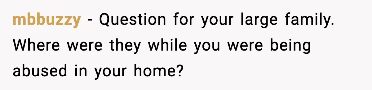 mbbuzzy − Question for your large family. Where were they while you were being abused in your home?