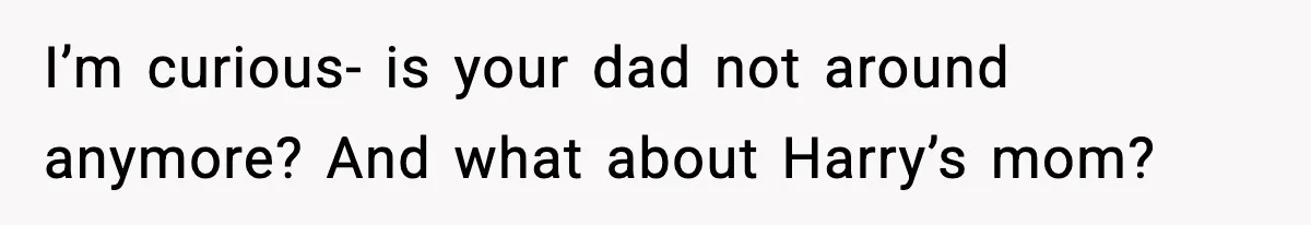 I’m curious- is your dad not around anymore? And what about Harry’s mom?