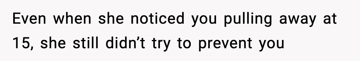 Even when she noticed you pulling away at 15, she still didn’t try to prevent you