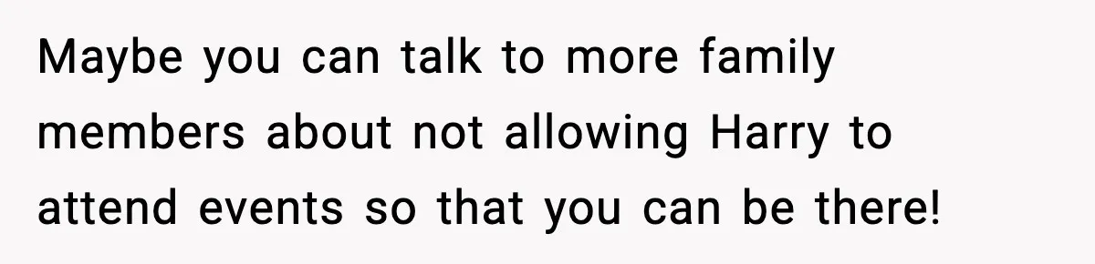 Maybe you can talk to more family members about not allowing Harry to attend events so that you can be there!