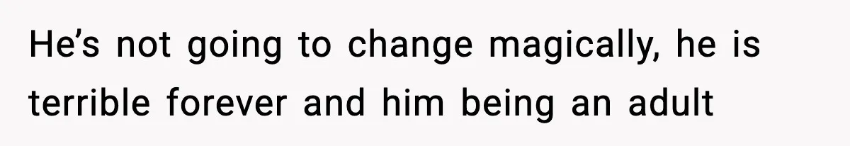 He’s not going to change magically, he is terrible forever and him being an adult