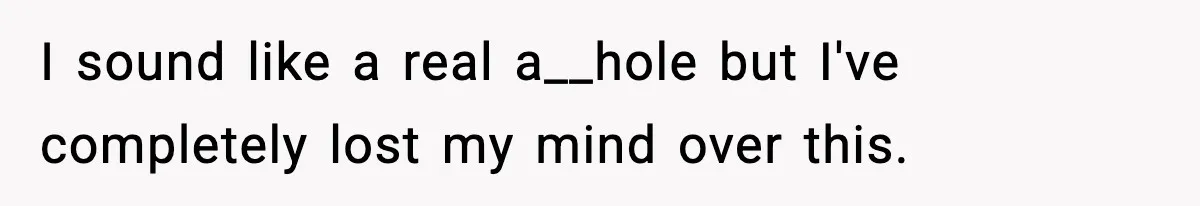 I sound like a real a__hole but I've completely lost my mind over this.