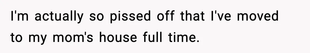 I'm actually so pissed off that I've moved to my mom's house full time.
