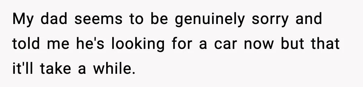 My dad seems to be genuinely sorry and told me he's looking for a car now but that it'll take a while.