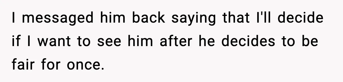 I messaged him back saying that I'll decide if I want to see him after he decides to be fair for once.