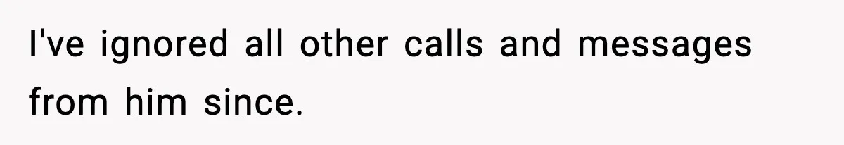 I've ignored all other calls and messages from him since.