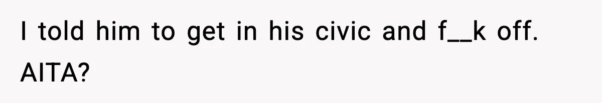 I told him to get in his civic and f__k off. AITA?