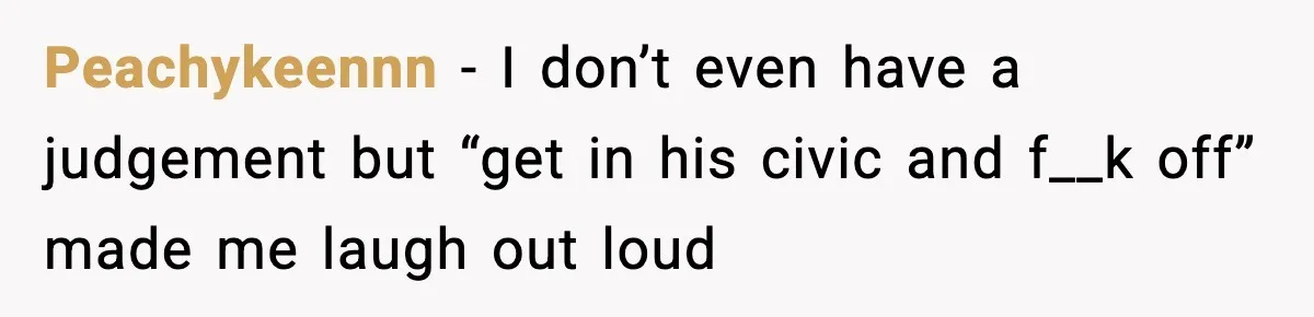 Peachykeennn − I don’t even have a judgement but “get in his civic and f__k off” made me laugh out loud