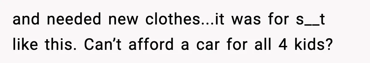 and needed new clothes...it was for s__t like this. Can’t afford a car for all 4 kids?