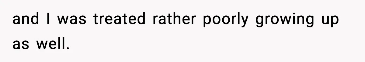 and I was treated rather poorly growing up as well.