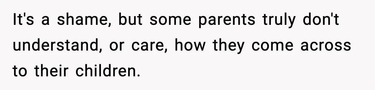 It's a shame, but some parents truly don't understand, or care, how they come across to their children.