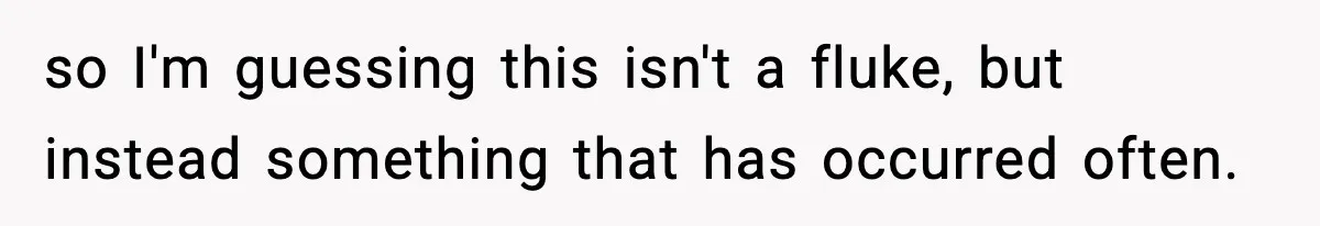 so I'm guessing this isn't a fluke, but instead something that has occurred often.