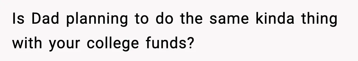 Is Dad planning to do the same kinda thing with your college funds?