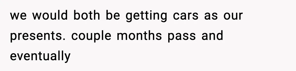 we would both be getting cars as our presents. couple months pass and eventually