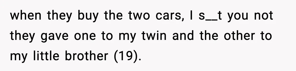 when they buy the two cars, I s__t you not they gave one to my twin and the other to my little brother (19).