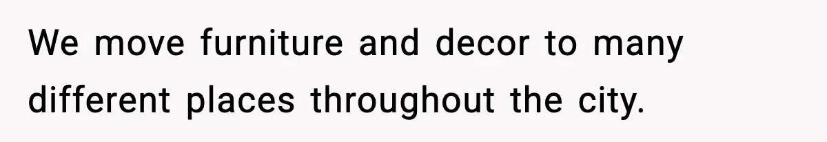 We move furniture and decor to many different places throughout the city.