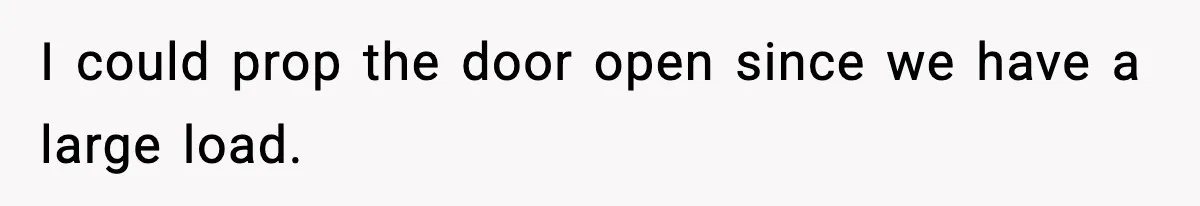I could prop the door open since we have a large load.