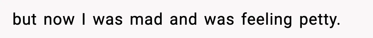 but now I was mad and was feeling petty.