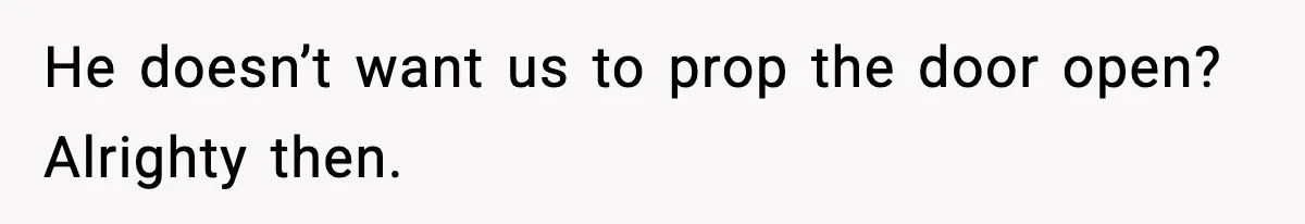 He doesn’t want us to prop the door open? Alrighty then.