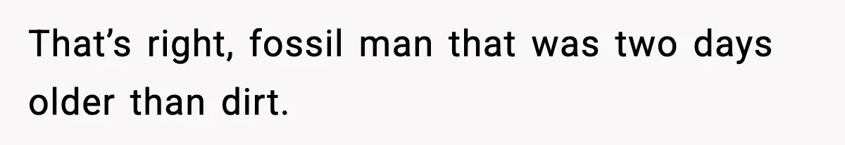That’s right, fossil man that was two days older than dirt.