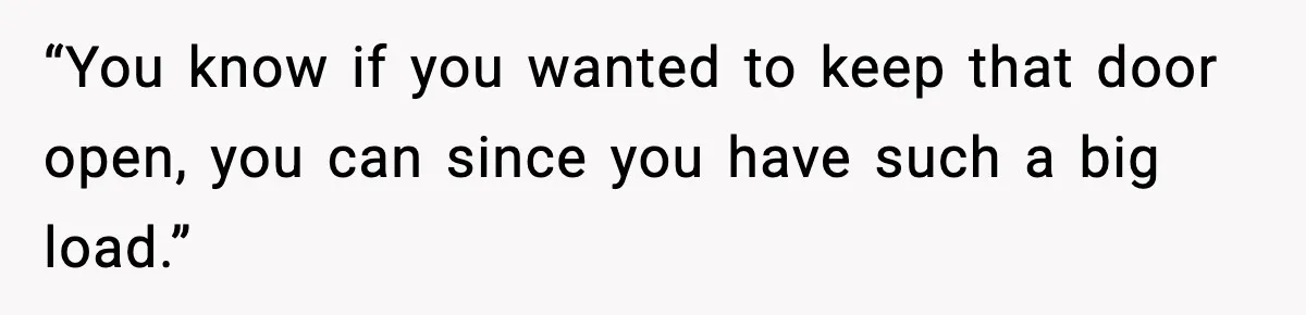 “You know if you wanted to keep that door open, you can since you have such a big load.”