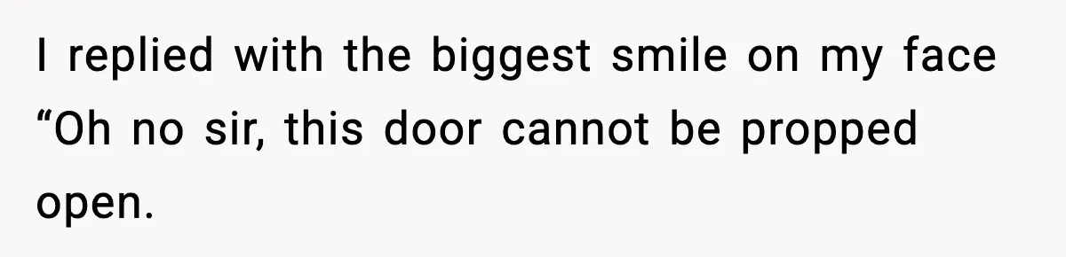 I replied with the biggest smile on my face “Oh no sir, this door cannot be propped open.