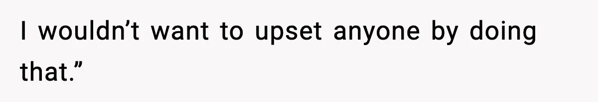 I wouldn’t want to upset anyone by doing that.”