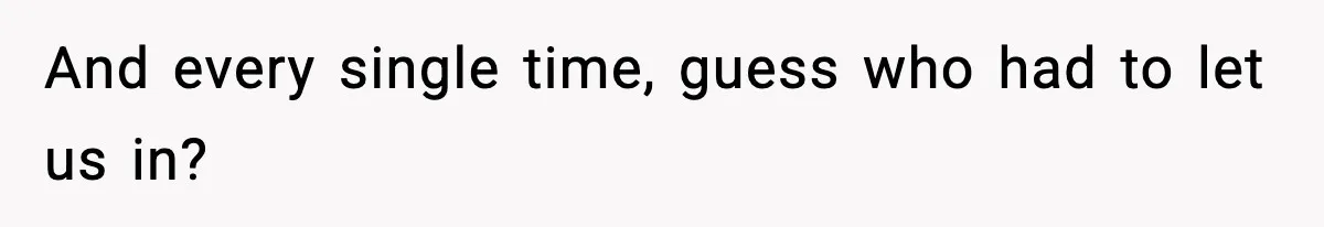 And every single time, guess who had to let us in?