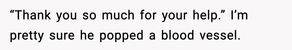 “Thank you so much for your help.” I’m pretty sure he popped a blood vessel.