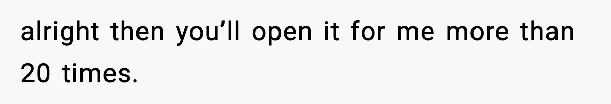 alright then you’ll open it for me more than 20 times.