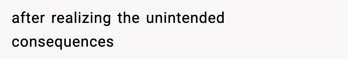 after realizing the unintended consequences