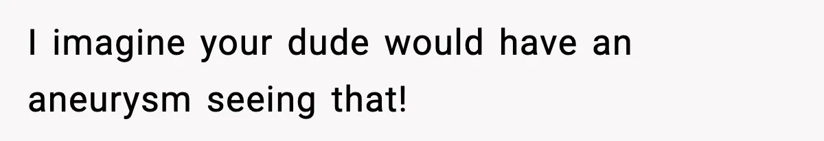 I imagine your dude would have an aneurysm seeing that!