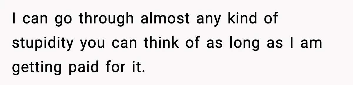 I can go through almost any kind of stupidity you can think of as long as I am getting paid for it.