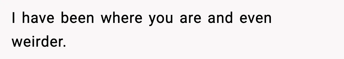 I have been where you are and even weirder.